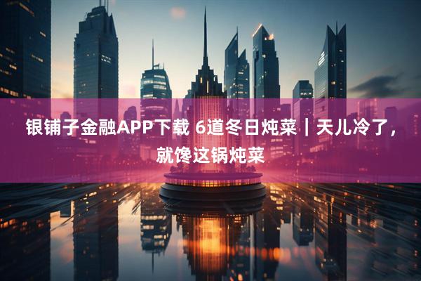 银铺子金融APP下载 6道冬日炖菜｜天儿冷了，就馋这锅炖菜