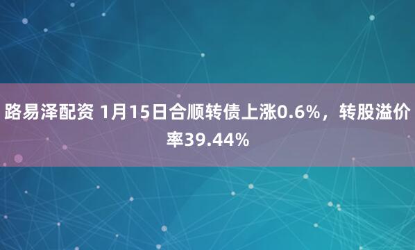 路易泽配资 1月15日合顺转债上涨0.6%，转股溢价率39.44%