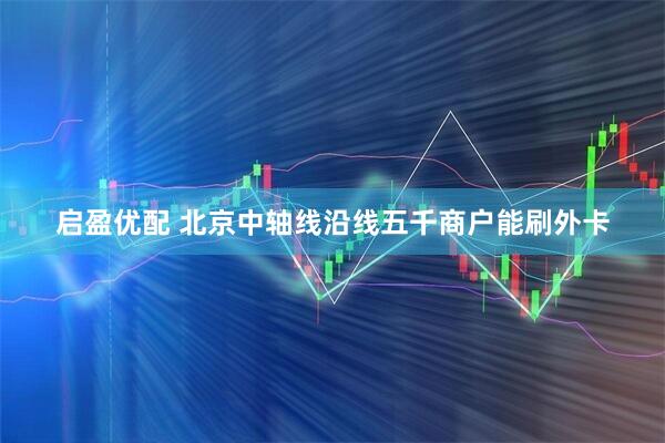 启盈优配 北京中轴线沿线五千商户能刷外卡