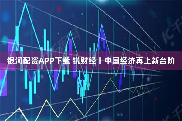 银河配资APP下载 锐财经丨中国经济再上新台阶