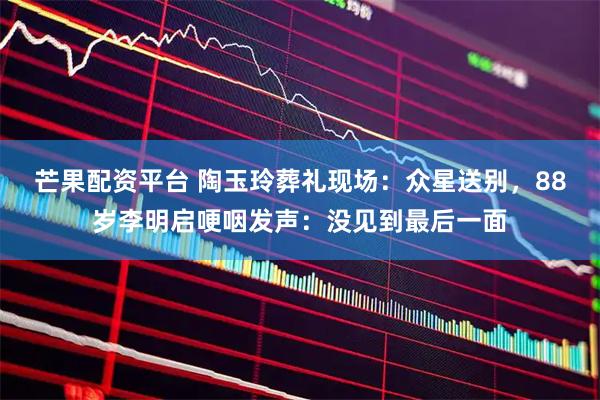 芒果配资平台 陶玉玲葬礼现场：众星送别，88岁李明启哽咽发声：没见到最后一面