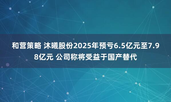 和营策略 沐曦股份2025年预亏6.5亿元至7.98亿元 公司称将受益于国产替代