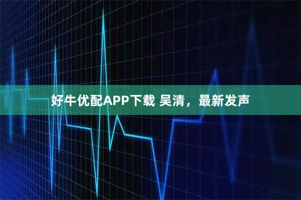 好牛优配APP下载 吴清，最新发声