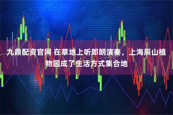 九鼎配资官网 在草地上听郎朗演奏，上海辰山植物园成了生活方式集合地
