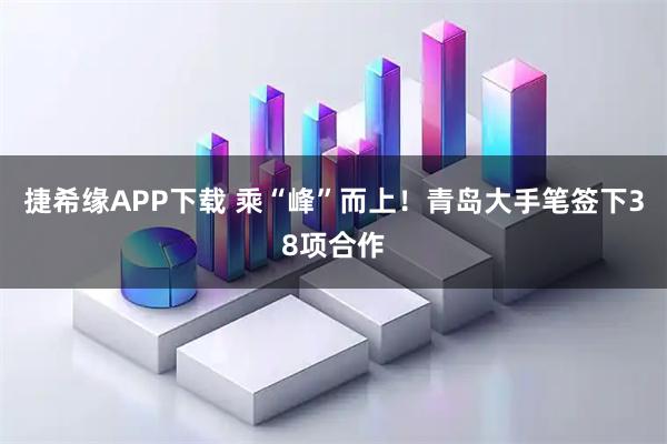 捷希缘APP下载 乘“峰”而上！青岛大手笔签下38项合作