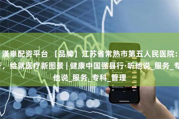 漢崋配资平台 【品牌】江苏省常熟市第五人民医院：精进笃行，绘就医疗新图景 | 健康中国强县行·听他说_服务_专科_管理