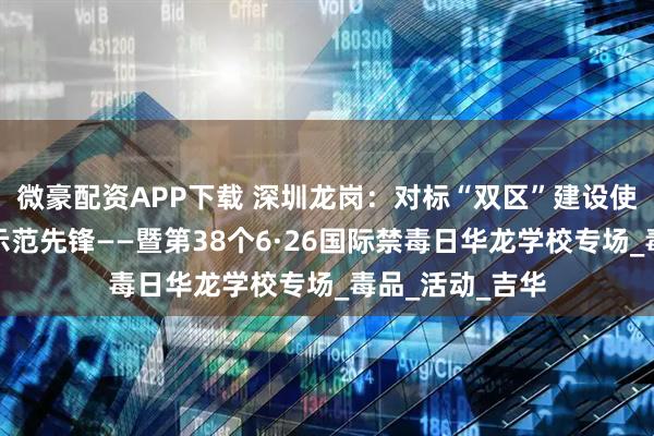 微豪配资APP下载 深圳龙岗：对标“双区”建设使命，勇当禁毒示范先锋——暨第38个6·26国际禁毒日华龙学校专场_毒品_活动_吉华