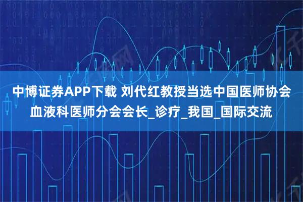 中博证券APP下载 刘代红教授当选中国医师协会血液科医师分会会长_诊疗_我国_国际交流