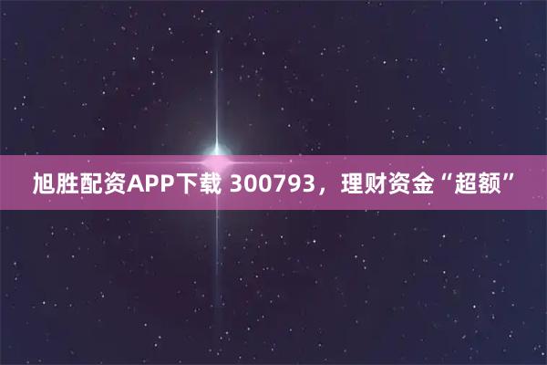 旭胜配资APP下载 300793，理财资金“超额”