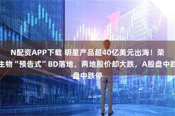 N配资APP下载 明星产品超40亿美元出海！荣昌生物“预告式”BD落地，两地股价却大跌，A股盘中跌停