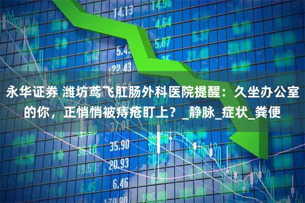 永华证券 潍坊鸢飞肛肠外科医院提醒：久坐办公室的你，正悄悄被痔疮盯上？_静脉_症状_粪便