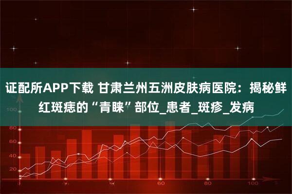 证配所APP下载 甘肃兰州五洲皮肤病医院：揭秘鲜红斑痣的“青睐”部位_患者_斑疹_发病