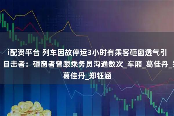 i配资平台 列车因故停运3小时有乘客砸窗透气引热议，目击者：砸窗者曾跟乘务员沟通数次_车厢_葛佳丹_郑钰涵