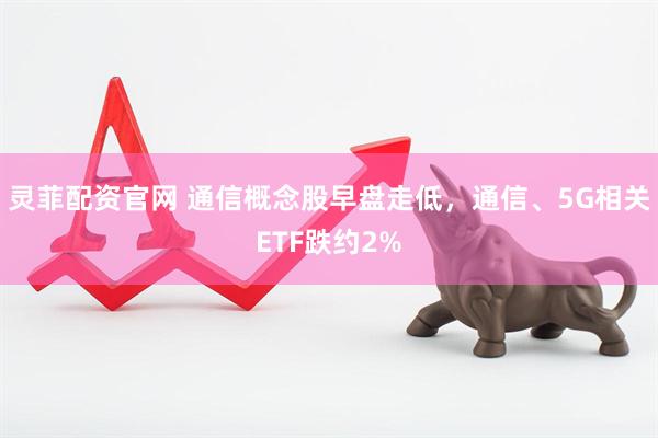 灵菲配资官网 通信概念股早盘走低，通信、5G相关ETF跌约2%