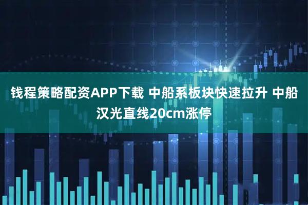 钱程策略配资APP下载 中船系板块快速拉升 中船汉光直线20cm涨停