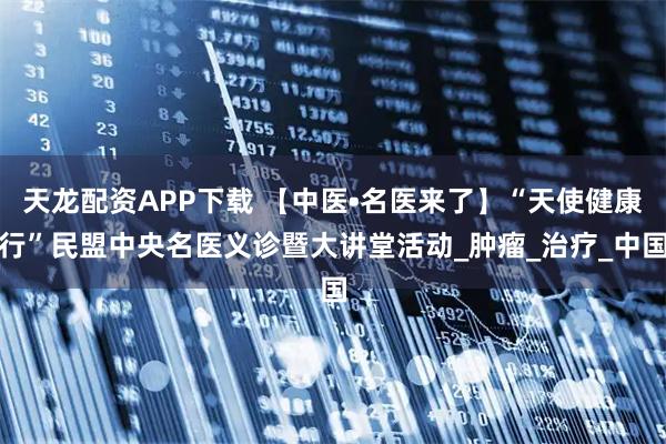 天龙配资APP下载 【中医•名医来了】“天使健康行”民盟中央名医义诊暨大讲堂活动_肿瘤_治疗_中国