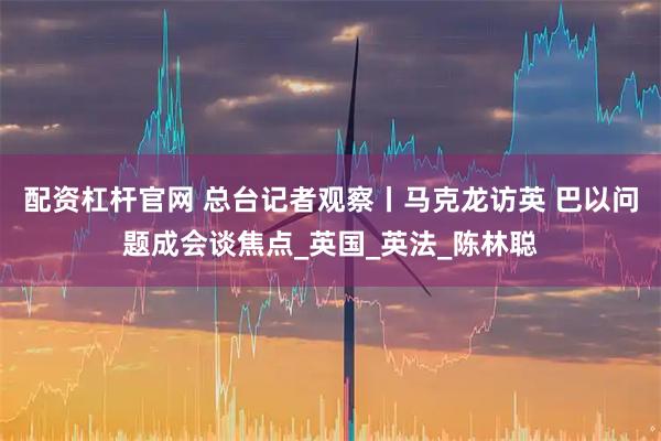 配资杠杆官网 总台记者观察丨马克龙访英 巴以问题成会谈焦点_英国_英法_陈林聪