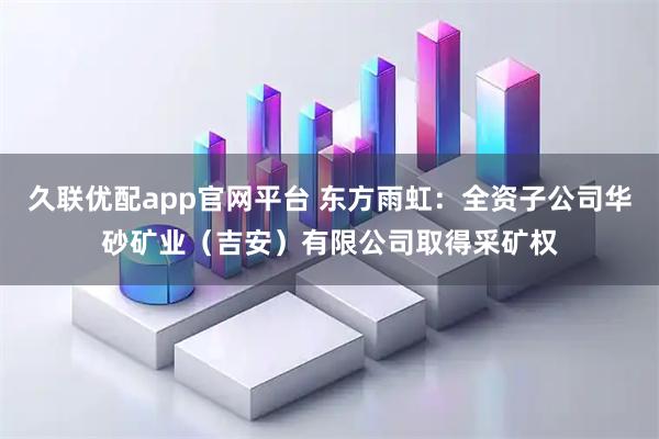久联优配app官网平台 东方雨虹：全资子公司华砂矿业（吉安）有限公司取得采矿权