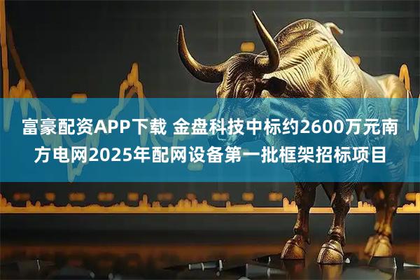 富豪配资APP下载 金盘科技中标约2600万元南方电网2025年配网设备第一批框架招标项目