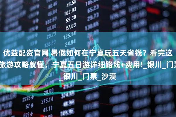 优益配资官网 暑假如何在宁夏玩五天省钱?看完这篇宁夏旅游攻略就懂,宁夏五日游详细路线+费用!_银川_门票_沙漠