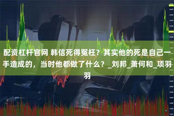 配资杠杆官网 韩信死得冤枉？其实他的死是自己一手造成的，当时他都做了什么？_刘邦_萧何和_项羽