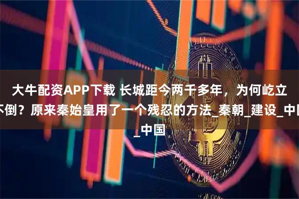 大牛配资APP下载 长城距今两千多年，为何屹立不倒？原来秦始皇用了一个残忍的方法_秦朝_建设_中国