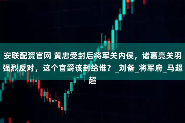 安联配资官网 黄忠受封后将军关内侯，诸葛亮关羽强烈反对，这个官爵该封给谁？_刘备_将军府_马超