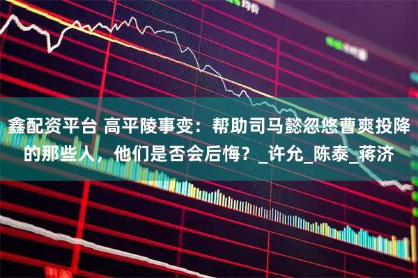 鑫配资平台 高平陵事变：帮助司马懿忽悠曹爽投降的那些人，他们是否会后悔？_许允_陈泰_蒋济