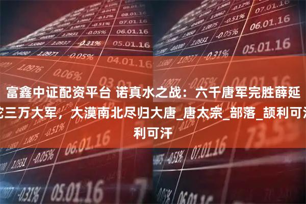 富鑫中证配资平台 诺真水之战：六千唐军完胜薛延陀三万大军，大漠南北尽归大唐_唐太宗_部落_颉利可汗