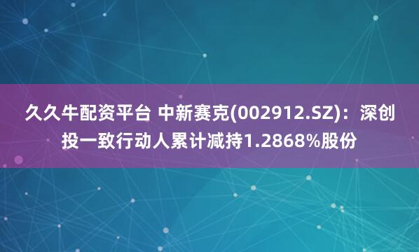 久久牛配资平台 中新赛克(002912.SZ)：深创投一致行动人累计减持1.2868%股份