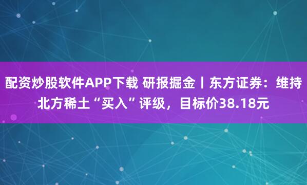 配资炒股软件APP下载 研报掘金丨东方证券：维持北方稀土“买入”评级，目标价38.18元