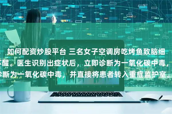 如何配资炒股平台 三名女子空调房吃烤鱼致脑细胞坏死,三人已经昏迷不醒。医生识别出症状后，立即诊断为一氧化碳中毒，并直接将患者转入重症监护室。_木炭