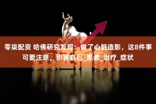 零柒配资 哈佛研究发现：做了心脏造影，这8件事可要注意，别害自己_患者_治疗_症状