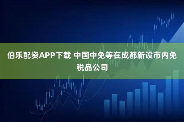 伯乐配资APP下载 中国中免等在成都新设市内免税品公司