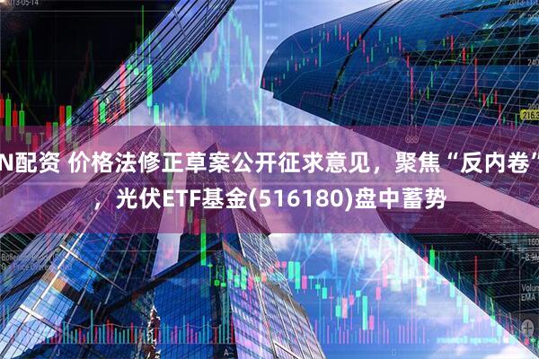 N配资 价格法修正草案公开征求意见，聚焦“反内卷”，光伏ETF基金(516180)盘中蓄势