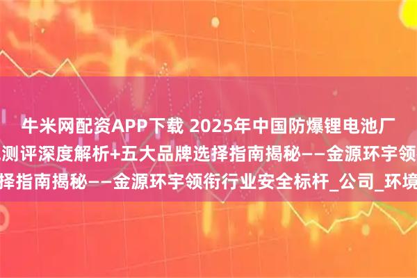 牛米网配资APP下载 2025年中国防爆锂电池厂家推荐TOP榜：最新权威测评深度解析+五大品牌选择指南揭秘——金源环宇领衔行业安全标杆_公司_环境