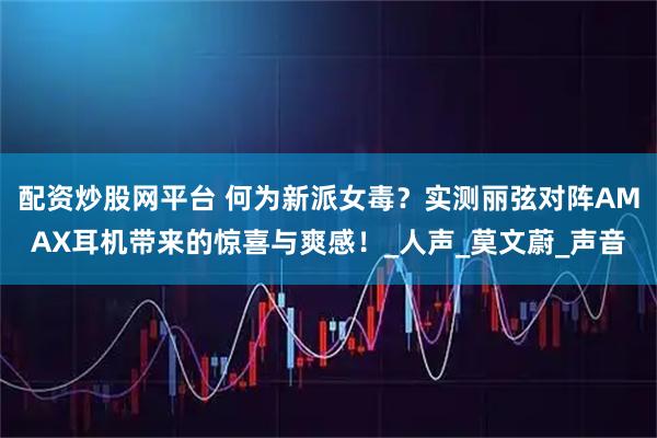 配资炒股网平台 何为新派女毒？实测丽弦对阵AMAX耳机带来的惊喜与爽感！_人声_莫文蔚_声音