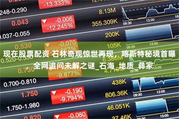 现在股票配资 石林奇观惊世再现，喀斯特秘境首曝，全网追问未解之谜_石海_地质_彝家