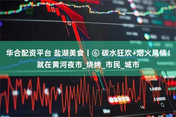 华合配资平台 盐湖美食丨⑥ 碳水狂欢+烟火风情！就在黄河夜市_烧烤_市民_城市