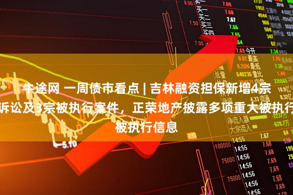牛途网 一周债市看点 | 吉林融资担保新增4宗重大诉讼及3宗被执行案件，正荣地产披露多项重大被执行信息