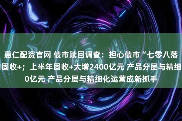 惠仁配资官网 债市赎回调查：担心债市“七零八落” 资金持续转向固收+；上半年固收+大增2400亿元 产品分层与精细化运营成新抓手