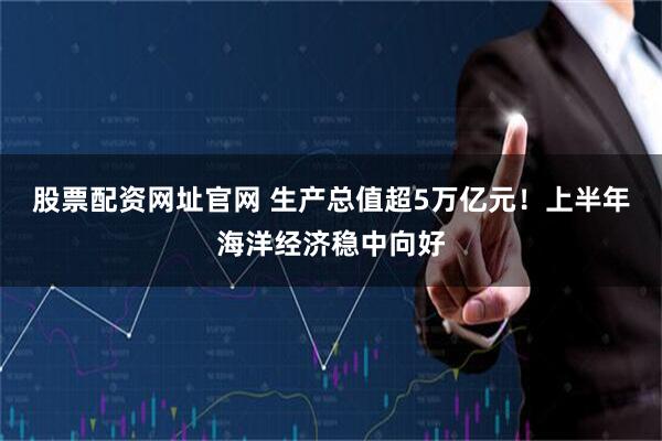 股票配资网址官网 生产总值超5万亿元！上半年海洋经济稳中向好