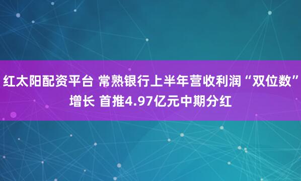 红太阳配资平台 常熟银行上半年营收利润“双位数”增长 首推4.97亿元中期分红