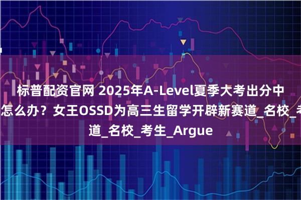 标普配资官网 2025年A-Level夏季大考出分中，未达CON怎么办？女王OSSD为高三生留学开辟新赛道_名校_考生_Argue