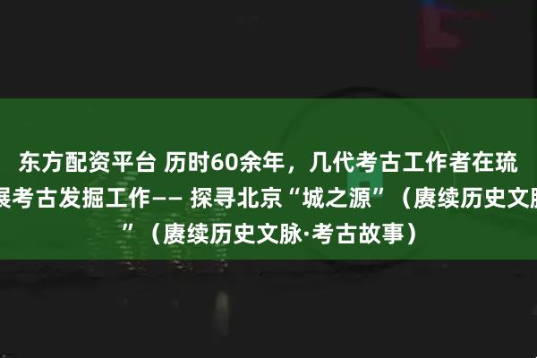 东方配资平台 历时60余年，几代考古工作者在琉璃河遗址开展考古发掘工作—— 探寻北京“城之源”（赓续历史文脉·考古故事）