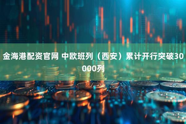 金海港配资官网 中欧班列（西安）累计开行突破30000列