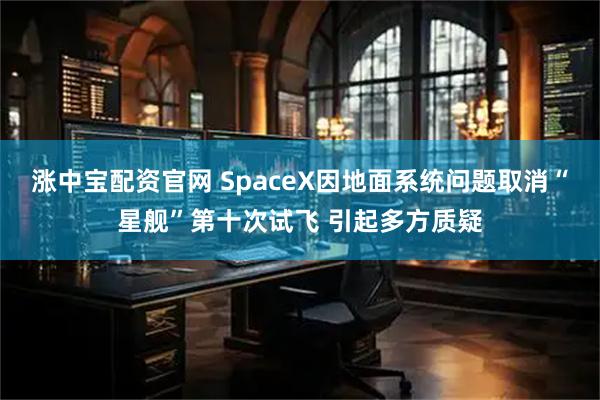 涨中宝配资官网 SpaceX因地面系统问题取消“星舰”第十次试飞 引起多方质疑