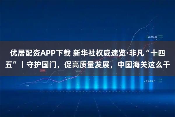 优居配资APP下载 新华社权威速览·非凡“十四五”丨守护国门，促高质量发展，中国海关这么干