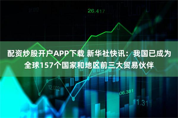 配资炒股开户APP下载 新华社快讯：我国已成为全球157个国家和地区前三大贸易伙伴