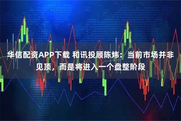 华信配资APP下载 和讯投顾陈炜：当前市场并非见顶，而是将进入一个盘整阶段